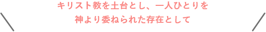 キリスト教を土台とし、一人ひとりを神より委ねられた存在として